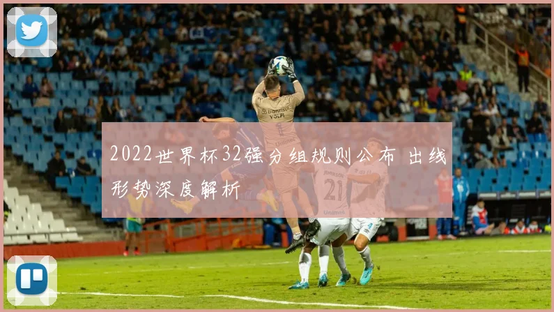 2022世界杯32强分组规则公布 出线形势深度解析