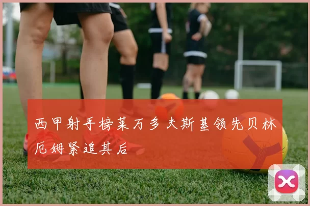 西甲射手榜莱万多夫斯基领先贝林厄姆紧追其后