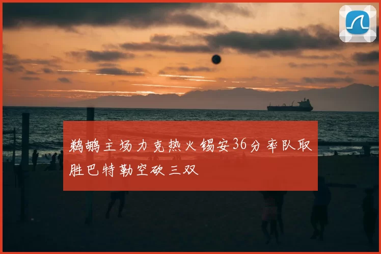 鹈鹕主场力克热火锡安36分率队取胜巴特勒空砍三双