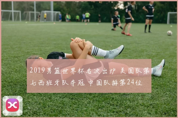2019男篮世界杯名次出炉 美国队第七西班牙队夺冠 中国队排第24位