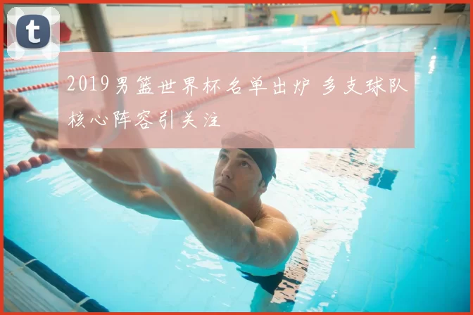 2019男篮世界杯名单出炉 多支球队核心阵容引关注