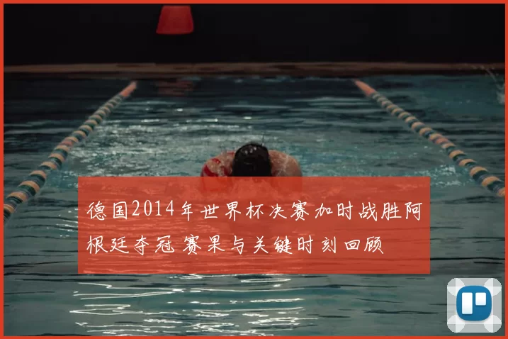 德国2014年世界杯决赛加时战胜阿根廷夺冠 赛果与关键时刻回顾