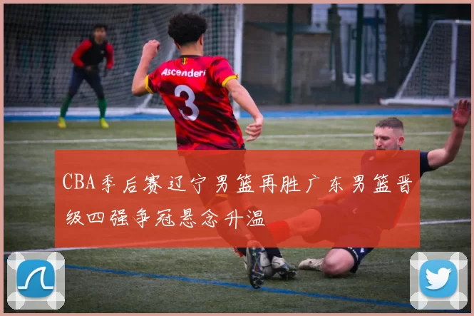 CBA季后赛辽宁男篮再胜广东男篮晋级四强争冠悬念升温