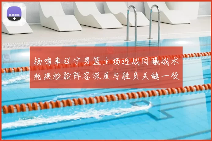 杨鸣率辽宁男篮主场迎战同曦战术轮换检验阵容深度与胜负关键一役