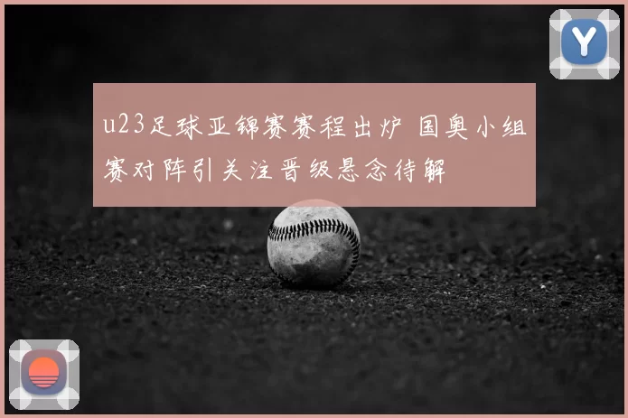u23足球亚锦赛赛程出炉 国奥小组赛对阵引关注晋级悬念待解