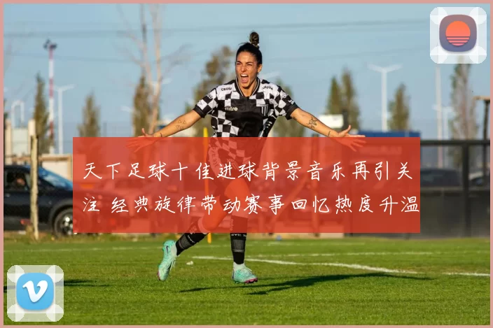 天下足球十佳进球背景音乐再引关注 经典旋律带动赛事回忆热度升温