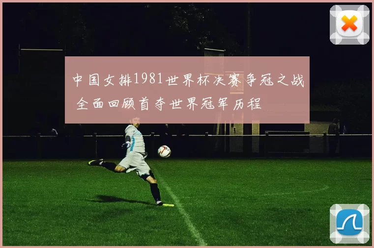中国女排1981世界杯决赛争冠之战 全面回顾首夺世界冠军历程