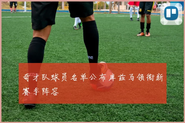 奇才队球员名单公布库兹马领衔新赛季阵容