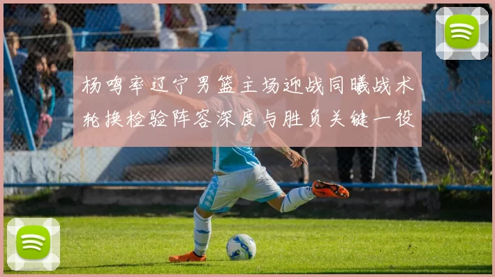 杨鸣率辽宁男篮主场迎战同曦战术轮换检验阵容深度与胜负关键一役