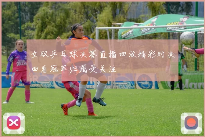 女双乒乓球决赛直播回放精彩对决回看冠军归属受关注