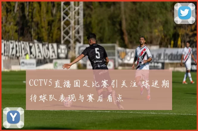 CCTV5直播国足比赛引关注 球迷期待球队表现与赛后看点