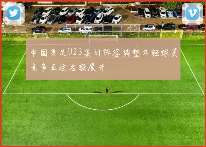 中国男足U23集训阵容调整年轻球员竞争亚运名额展开