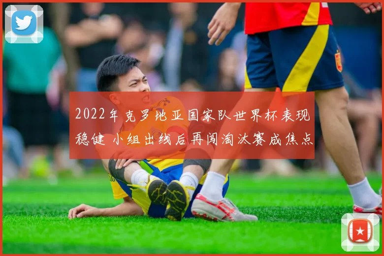 2022年克罗地亚国家队世界杯表现稳健 小组出线后再闯淘汰赛成焦点