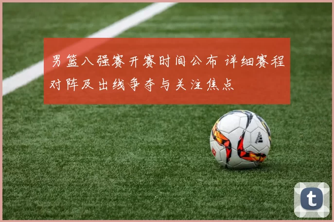 男篮八强赛开赛时间公布 详细赛程对阵及出线争夺与关注焦点