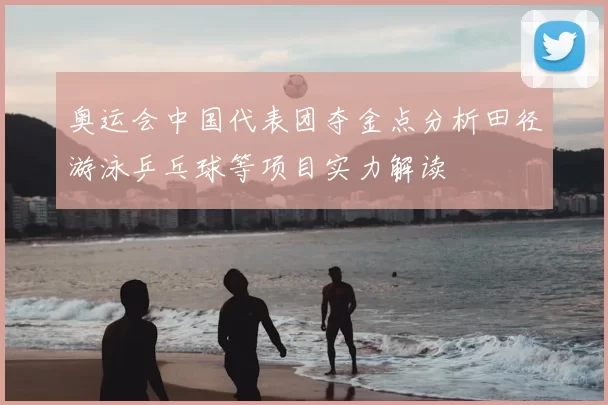 奥运会中国代表团夺金点分析田径游泳乒乓球等项目实力解读