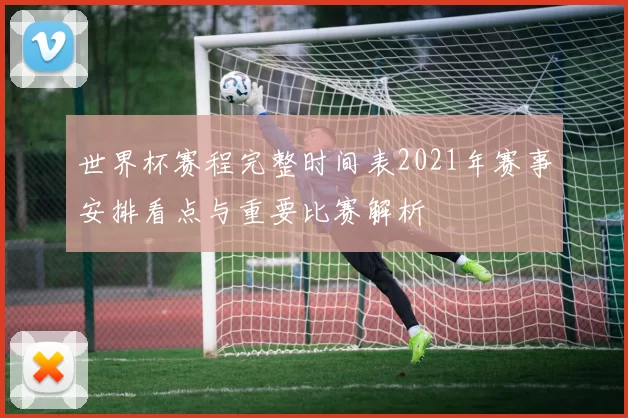 世界杯赛程完整时间表2021年赛事安排看点与重要比赛解析