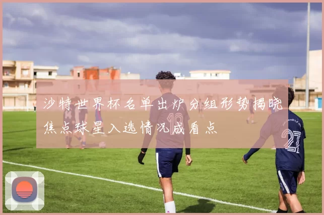 沙特世界杯名单出炉分组形势揭晓焦点球星入选情况成看点