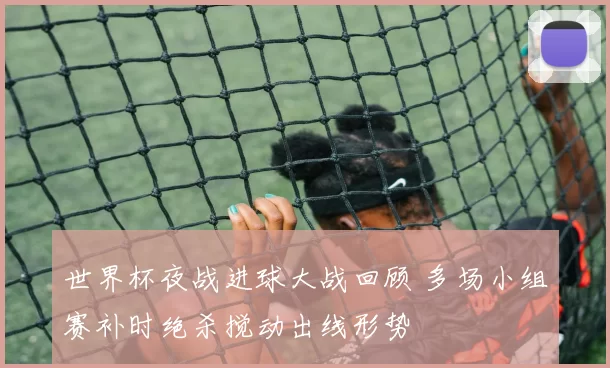 世界杯夜战进球大战回顾 多场小组赛补时绝杀搅动出线形势