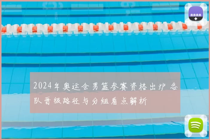 2024年奥运会男篮参赛资格出炉 各队晋级路径与分组看点解析