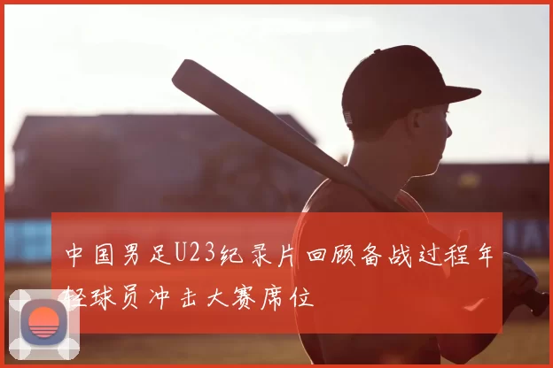 中国男足U23纪录片回顾备战过程年轻球员冲击大赛席位