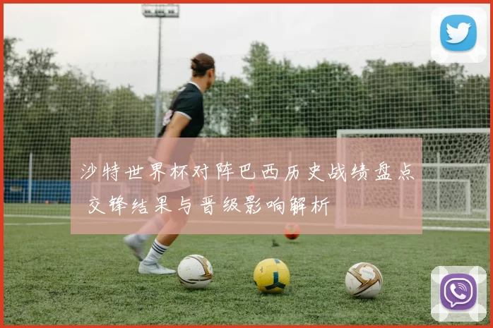 沙特世界杯对阵巴西历史战绩盘点 交锋结果与晋级影响解析
