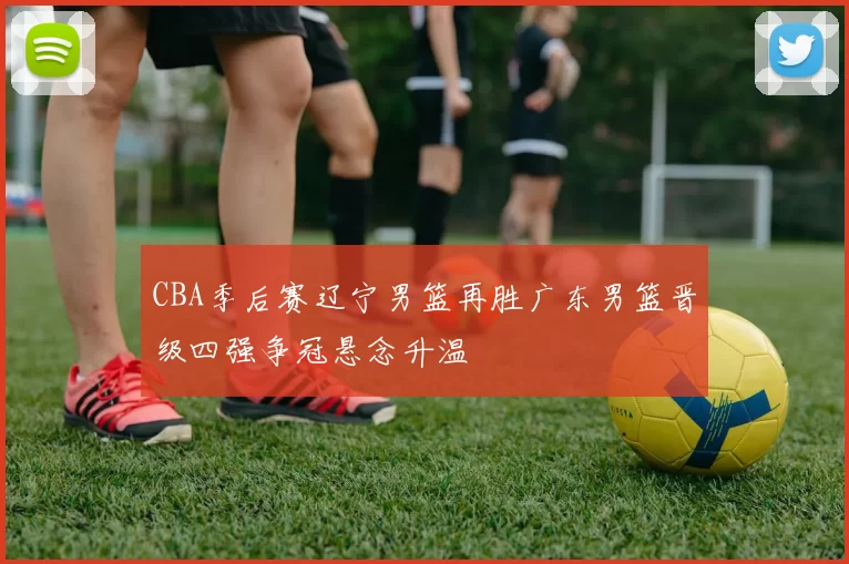 CBA季后赛辽宁男篮再胜广东男篮晋级四强争冠悬念升温