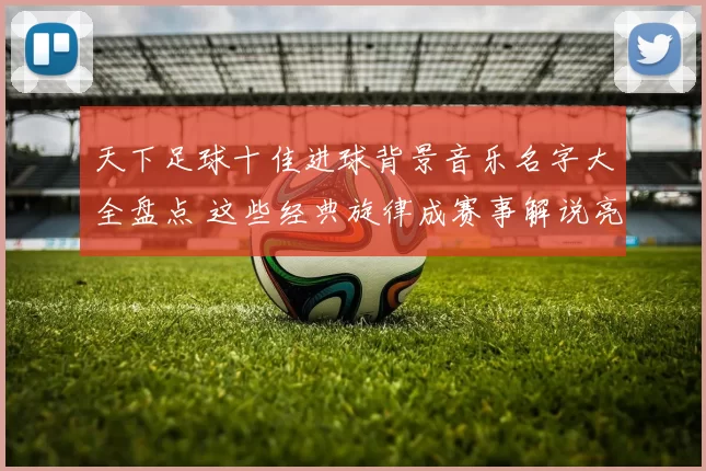 天下足球十佳进球背景音乐名字大全盘点 这些经典旋律成赛事解说亮点