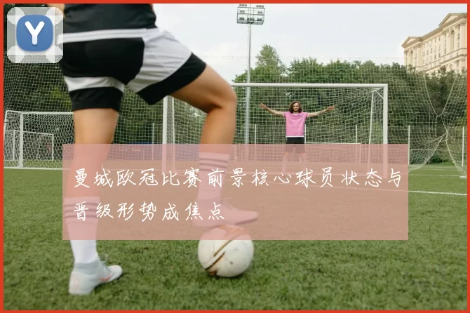 曼城欧冠比赛前景核心球员状态与晋级形势成焦点