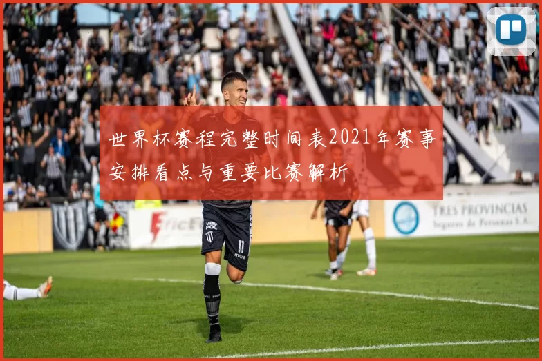 世界杯赛程完整时间表2021年赛事安排看点与重要比赛解析
