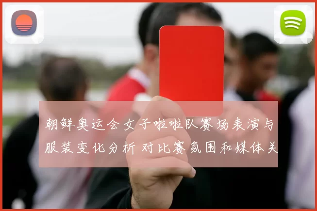 朝鲜奥运会女子啦啦队赛场表演与服装变化分析 对比赛氛围和媒体关注影响