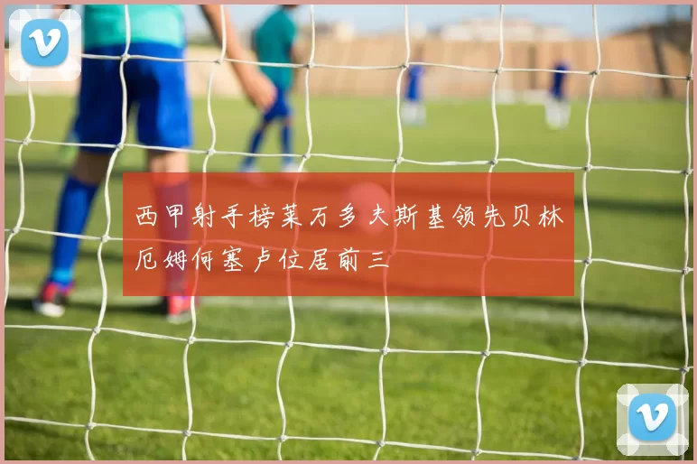 西甲射手榜莱万多夫斯基领先贝林厄姆何塞卢位居前三