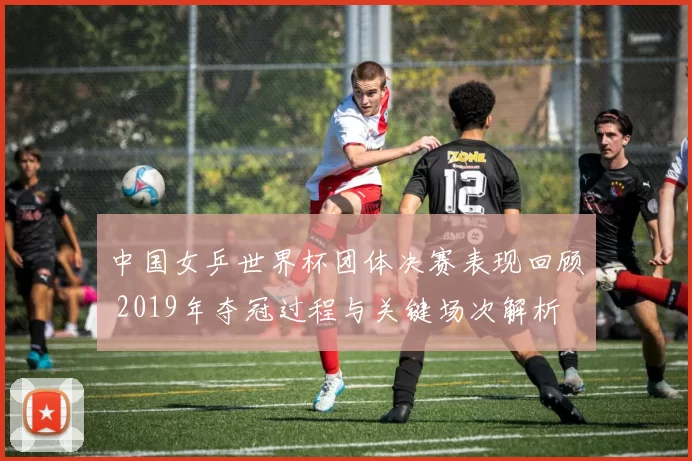 中国女乒世界杯团体决赛表现回顾 2019年夺冠过程与关键场次解析