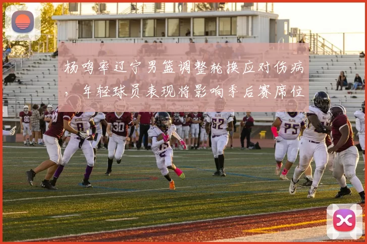 杨鸣率辽宁男篮调整轮换应对伤病,年轻球员表现将影响季后赛席位