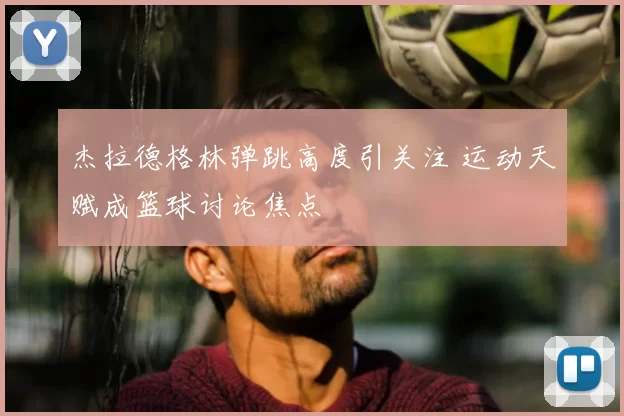 杰拉德格林弹跳高度引关注 运动天赋成篮球讨论焦点