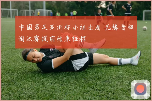 中国男足亚洲杯小组出局 无缘晋级淘汰赛提前结束征程