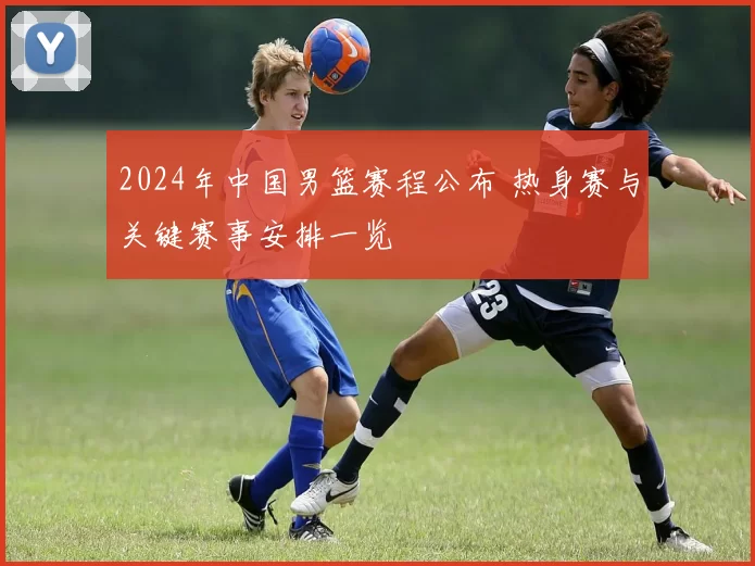 2024年中国男篮赛程公布 热身赛与关键赛事安排一览