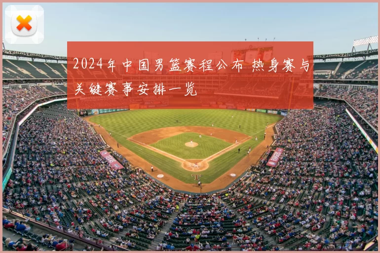 2024年中国男篮赛程公布 热身赛与关键赛事安排一览