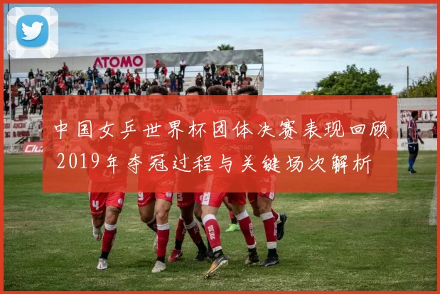 中国女乒世界杯团体决赛表现回顾 2019年夺冠过程与关键场次解析