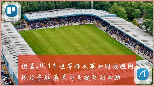 德国2014年世界杯决赛加时战胜阿根廷夺冠 赛果与关键时刻回顾