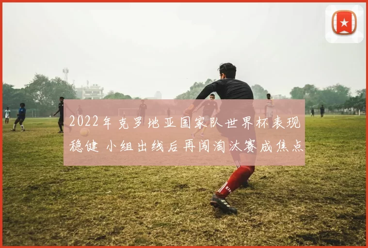 2022年克罗地亚国家队世界杯表现稳健 小组出线后再闯淘汰赛成焦点