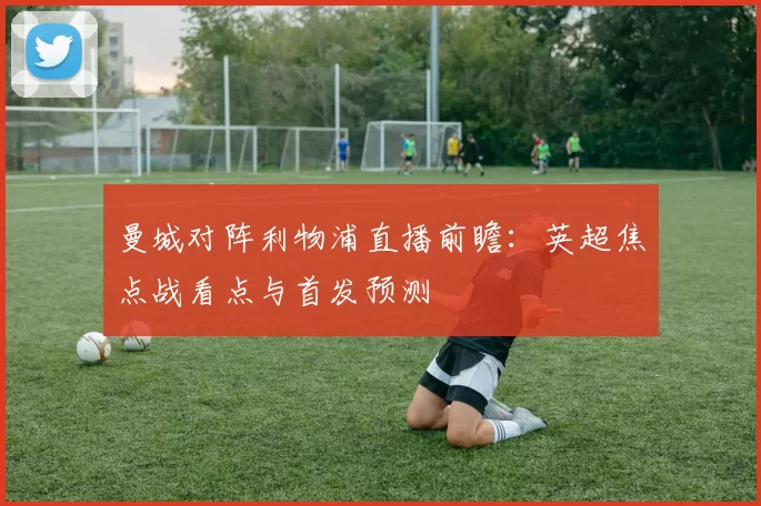 曼城对阵利物浦直播前瞻：英超焦点战看点与首发预测