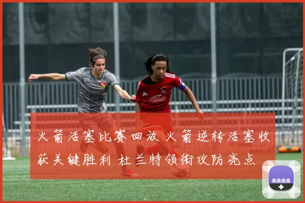 火箭活塞比赛回放 火箭逆转活塞收获关键胜利 杜兰特领衔攻防亮点