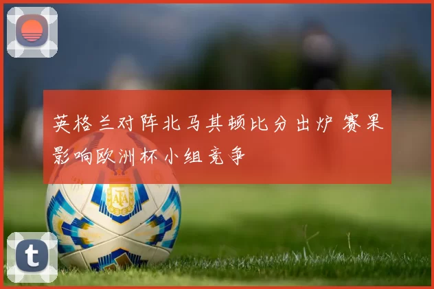 英格兰对阵北马其顿比分出炉 赛果影响欧洲杯小组竞争