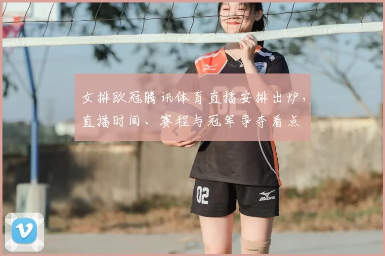 女排欧冠腾讯体育直播安排出炉,直播时间、赛程与冠军争夺看点