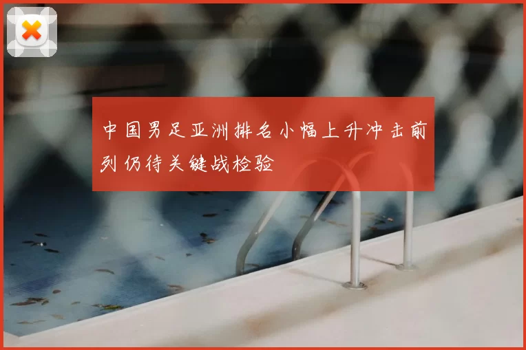 中国男足亚洲排名小幅上升冲击前列仍待关键战检验