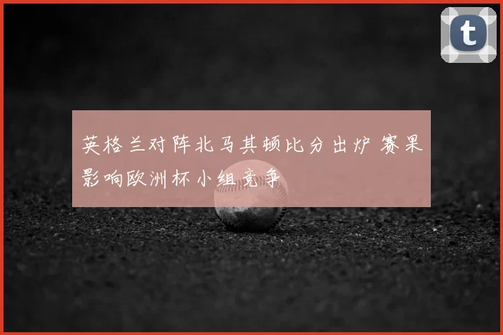 英格兰对阵北马其顿比分出炉 赛果影响欧洲杯小组竞争