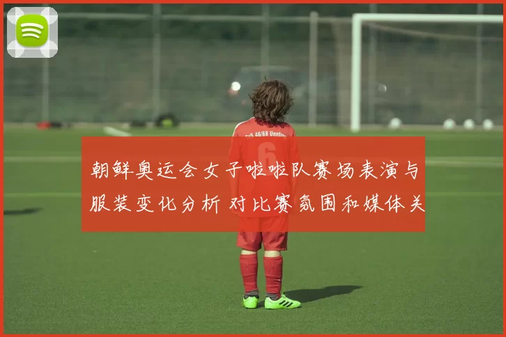 朝鲜奥运会女子啦啦队赛场表演与服装变化分析 对比赛氛围和媒体关注影响